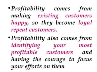 •Profitability
comes
from
making existing customers
happy, so they become loyal
repeat customers.
•Profitability also comes from
identifying
your
most
profitable
customers
and
having the courage to focus
your efforts on them

 
