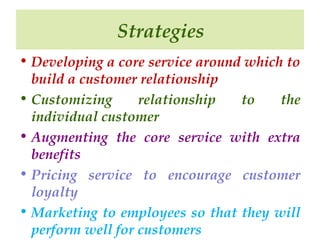 Strategies
• Developing a core service around which to
build a customer relationship
• Customizing
relationship
to
the
individual customer
• Augmenting the core service with extra
benefits
• Pricing service to encourage customer
loyalty
• Marketing to employees so that they will
perform well for customers

 