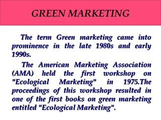 GREEN MARKETING
The term Green marketing came into
prominence in the late 1980s and early
1990s.
The American Marketing Association
(AMA) held the first workshop on
"Ecological Marketing" in 1975.The
proceedings of this workshop resulted in
one of the first books on green marketing
entitled "Ecological Marketing".

 