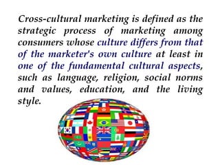 Cross-cultural marketing is defined as the
strategic process of marketing among
consumers whose culture differs from that
of the marketer's own culture at least in
one of the fundamental cultural aspects,
such as language, religion, social norms
and values, education, and the living
style.

 