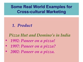 Some Real World Examples for
Cross-cultural Marketing
1. Product
Pizza Hut and Domino’s in India
• 1992: Paneer on a pizza!
• 1997: Paneer on a pizza?
• 2002: Paneer on a pizza.

 