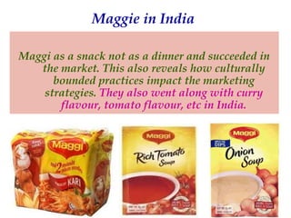 Maggie in India
Maggi as a snack not as a dinner and succeeded in
the market. This also reveals how culturally
bounded practices impact the marketing
strategies. They also went along with curry
flavour, tomato flavour, etc in India.

 
