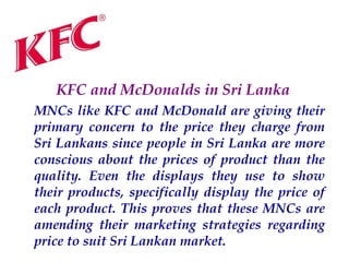 KFC and McDonalds in Sri Lanka
MNCs like KFC and McDonald are giving their
primary concern to the price they charge from
Sri Lankans since people in Sri Lanka are more
conscious about the prices of product than the
quality. Even the displays they use to show
their products, specifically display the price of
each product. This proves that these MNCs are
amending their marketing strategies regarding
price to suit Sri Lankan market.

 