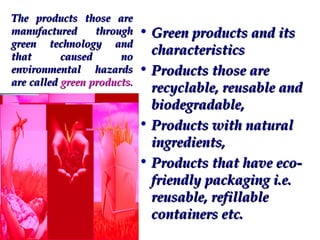 The products those are
manufactured
through
green technology and
that
caused
no
environmental hazards
are called green products.

• Green products and its
characteristics
• Products those are
recyclable, reusable and
biodegradable,
• Products with natural
ingredients,
• Products that have ecofriendly packaging i.e.
reusable, refillable
containers etc.

 