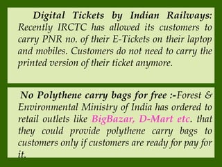 Digital Tickets by Indian Railways:
Recently IRCTC has allowed its customers to
carry PNR no. of their E-Tickets on their laptop
and mobiles. Customers do not need to carry the
printed version of their ticket anymore.
No Polythene carry bags for free :-Forest &
Environmental Ministry of India has ordered to
retail outlets like BigBazar, D-Mart etc. that
they could provide polythene carry bags to
customers only if customers are ready for pay for
it.

 
