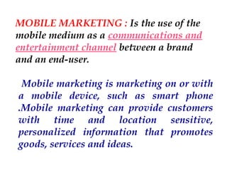 MOBILE MARKETING : Is the use of the
mobile medium as a communications and
entertainment channel between a brand
and an end-user.
Mobile marketing is marketing on or with
a mobile device, such as smart phone
.Mobile marketing can provide customers
with time and location sensitive,
personalized information that promotes
goods, services and ideas. 

 