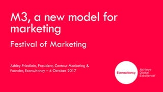 M3, a new model for
marketing
Festival of Marketing
Ashley Friedlein, President, Centaur Marketing &
Founder, Econsultancy – 4 October 2017
 