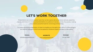 LET'S WORK TOGETHER
EMAIL
hello@reallygreatsite.com
WEBSITE
www.reallygreatsite.com
PHONE
123-456-7890
Presentations are communication tools that can be used as demonstrations, lectures, speeches,
reports, and more. It is mostly presented before an audience. It serves a variety of purposes, making
presentations powerful tools for convincing and teaching.
To create a stunning presentation, it's best to simplify your thoughts. Start with an outline of topics
and identify highlights, which can be applied to whatever subject you plan on discussing.
 