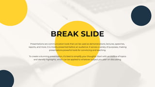BREAK SLIDE
Presentations are communication tools that can be used as demonstrations, lectures, speeches,
reports, and more. It is mostly presented before an audience. It serves a variety of purposes, making
presentations powerful tools for convincing and teaching.
To create a stunning presentation, it's best to simplify your thoughts. Start with an outline of topics
and identify highlights, which can be applied to whatever subject you plan on discussing.
 