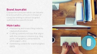 Brand Journalist
Copywriters and journalists can become
brand journalists, who are in charge of
using storytelling to attract targeted
audiences to a speciﬁc brand.

Main tasks:
ü  Monitoring and researching industry
related information.
ü  Crafting content and copy that aligns
with the company’s mission (e.g. blog
posts, infographics, presentations,
white papers, etc.).
ü  Optimizing content for search engines
(SEO).
 