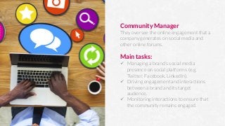 Community Manager
They oversee the online engagement that a
company generates on social media and
other online forums.

Main tasks:
ü  Managing a brand’s social media
presence on social platforms (e.g.
Twitter, Facebook, LinkedIn).
ü  Driving engagement and interactions
between a brand and its target
audience.
ü  Monitoring interactions to ensure that
the community remains engaged.
 