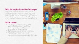Marketing Automation Manager
Supports the execution of integrated
marketing (inbound and outbound), and
manages lead nurturing campaigns. They’re
a key contact between sales and marketing.

Main tasks:
ü  Developing, implementing, and
documenting strategy for lead
generation and nurturing.
ü  Optimizing and data improvement.
ü  Facilitating the conversion of
prospective customers into paid clients.
 