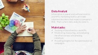 Data Analyst
Information is power and, without metrics
and KPIs, marketing teams can’t make
informed decisions that impact a company’s
ROI. That’s where data analysts come in.

Main tasks:
ü  Tracking of brand metrics and KPIs.
ü  Monitoring, measuring, and analyzing
the effectiveness of marketing
initiatives.
ü  Providing insights for the optimization of
campaigns.
 