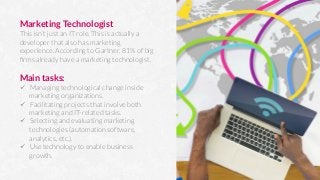 Marketing Technologist
This isn’t just an IT role. This is actually a
developer that also has marketing
experience. According to Gartner, 81% of big
ﬁrms already have a marketing technologist.

Main tasks:
ü  Managing technological change inside
marketing organizations.
ü  Facilitating projects that involve both
marketing and IT-related tasks.
ü  Selecting and evaluating marketing
technologies (automation software,
analytics, etc.).
ü  Use technology to enable business
growth.
 