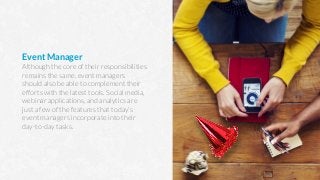 Event Manager
Although the core of their responsibilities
remains the same, event managers
should also be able to complement their
efforts with the latest tools. Social media,
webinar applications, and analytics are
just a few of the features that today’s
event managers incorporate into their
day-to-day tasks.
 