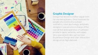 Graphic Designer
Design has become a rather vague term
for marketing teams. Once reserved for
people who merely knew about
aesthetics, color psychology, and pixels,
designers now are also in charge of the
overall feel and experience of software
products (apps, websites, web-apps).
Very specialized roles such as User
Experience Design and User Interaction
design are in high demand.
 