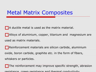 A ductile metal is used as the matrix material.
Alloys of aluminium, copper, titanium and magnesium are
used as matrix materials.
Reinforcement materials are silicon carbide, aluminium
oxide, boron carbide, graphite etc. in the form of fibers,
whiskers or particles.
The reinforcement may improve specific strength, abrasion
Metal Matrix Composites
 