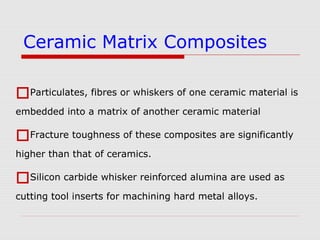 Particulates, fibres or whiskers of one ceramic material is
embedded into a matrix of another ceramic material
Fracture toughness of these composites are significantly
higher than that of ceramics.
Silicon carbide whisker reinforced alumina are used as
cutting tool inserts for machining hard metal alloys.
Ceramic Matrix Composites
 