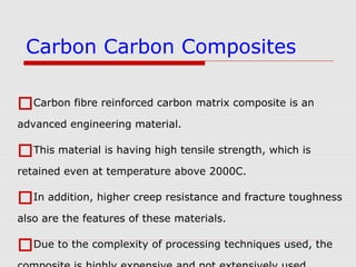 Carbon fibre reinforced carbon matrix composite is an
advanced engineering material.
This material is having high tensile strength, which is
retained even at temperature above 2000C.
In addition, higher creep resistance and fracture toughness
also are the features of these materials.
Due to the complexity of processing techniques used, the
Carbon Carbon Composites
 