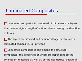 Laminated composite is composed of thin sheets or layers
that have a high strength direction oriented along the direction
of fibres.
The layers are stacked and cemented together to form a
laminated composite. Eg. plywood
Laminated composite is one among the structural
composites, the properties of which are dependent on the
constituent materials as well as on the geometrical design of
Laminated Composites
 