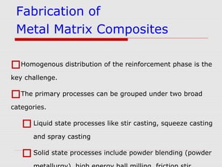 Homogenous distribution of the reinforcement phase is the
key challenge.
The primary processes can be grouped under two broad
categories.
Liquid state processes like stir casting, squeeze casting
and spray casting
Solid state processes include powder blending (powder
Fabrication of
Metal Matrix Composites
 
