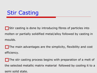 Stir casting is done by introducing fibres of particles into
molten or partially solidified metal/alloy followed by casting in
moulds.
The main advantages are the simplicity, flexibility and cost
efficiency.
The stir casting process begins with preparation of a melt of
the selected metallic matrix material followed by cooling it to a
semi solid state.
Stir Casting
 
