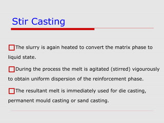 The slurry is again heated to convert the matrix phase to
liquid state.
During the process the melt is agitated (stirred) vigourously
to obtain uniform dispersion of the reinforcement phase.
The resultant melt is immediately used for die casting,
permanent mould casting or sand casting.
Stir Casting
 