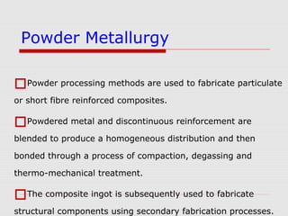 Powder processing methods are used to fabricate particulate
or short fibre reinforced composites.
Powdered metal and discontinuous reinforcement are
blended to produce a homogeneous distribution and then
bonded through a process of compaction, degassing and
thermo-mechanical treatment.
The composite ingot is subsequently used to fabricate
structural components using secondary fabrication processes.
Powder Metallurgy
 