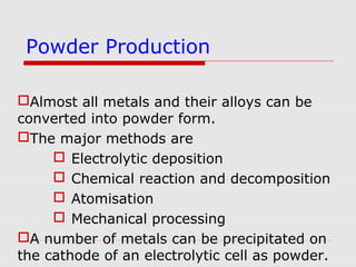 Almost all metals and their alloys can be
converted into powder form.
The major methods are
 Electrolytic deposition
 Chemical reaction and decomposition
 Atomisation
 Mechanical processing
A number of metals can be precipitated on
the cathode of an electrolytic cell as powder.
Powder Production
 