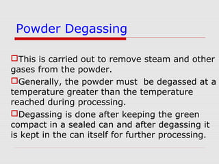 This is carried out to remove steam and other
gases from the powder.
Generally, the powder must be degassed at a
temperature greater than the temperature
reached during processing.
Degassing is done after keeping the green
compact in a sealed can and after degassing it
is kept in the can itself for further processing.
Powder Degassing
 