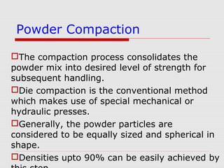 The compaction process consolidates the
powder mix into desired level of strength for
subsequent handling.
Die compaction is the conventional method
which makes use of special mechanical or
hydraulic presses.
Generally, the powder particles are
considered to be equally sized and spherical in
shape.
Densities upto 90% can be easily achieved by
Powder Compaction
 