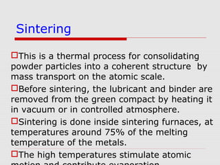 This is a thermal process for consolidating
powder particles into a coherent structure by
mass transport on the atomic scale.
Before sintering, the lubricant and binder are
removed from the green compact by heating it
in vacuum or in controlled atmosphere.
Sintering is done inside sintering furnaces, at
temperatures around 75% of the melting
temperature of the metals.
The high temperatures stimulate atomic
Sintering
 