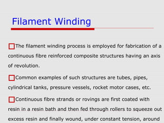 The filament winding process is employed for fabrication of a
continuous fibre reinforced composite structures having an axis
of revolution.
Common examples of such structures are tubes, pipes,
cylindrical tanks, pressure vessels, rocket motor cases, etc.
Continuous fibre strands or rovings are first coated with
resin in a resin bath and then fed through rollers to squeeze out
excess resin and finally wound, under constant tension, around
Filament Winding
 