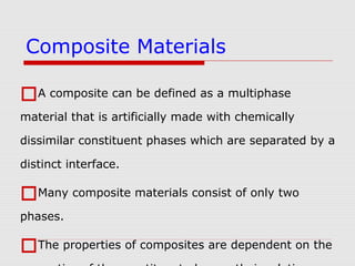 A composite can be defined as a multiphase
material that is artificially made with chemically
dissimilar constituent phases which are separated by a
distinct interface.
Many composite materials consist of only two
phases.
The properties of composites are dependent on the
Composite Materials
 