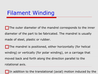 The outer diameter of the mandrel corresponds to the inner
diameter of the part to be fabricated. The mandrel is usually
made of steel, plastic or rubber.
The mandrel is positioned, either horizontally (for helical
winding) or vertically (for polar winding), on a carriage that
moved back and forth along the direction parallel to the
rotational axis.
In addition to the translational (axial) motion induced by the
Filament Winding
 