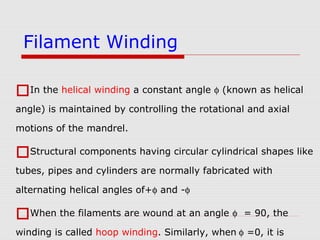 In the helical winding a constant angle φ (known as helical
angle) is maintained by controlling the rotational and axial
motions of the mandrel.
Structural components having circular cylindrical shapes like
tubes, pipes and cylinders are normally fabricated with
alternating helical angles of+φ and -φ
When the filaments are wound at an angle φ = 90, the
winding is called hoop winding. Similarly, when φ =0, it is
Filament Winding
 
