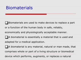 Biomaterials
Biomaterials are used to make devices to replace a part
or a function of the human body in safe, reliably,
economically and physiologically acceptable manner.
A biomaterial is essentially a material that is used and
adapted for a medical application.
A biomaterial is any material, natural or man made, that
comprises whole or part of a living structure or biomedical
device which performs, augments, or replaces a natural
 