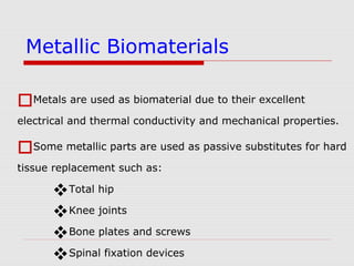 Metals are used as biomaterial due to their excellent
electrical and thermal conductivity and mechanical properties.
Some metallic parts are used as passive substitutes for hard
tissue replacement such as:
Total hip
Knee joints
Bone plates and screws
Spinal fixation devices
Metallic Biomaterials
 