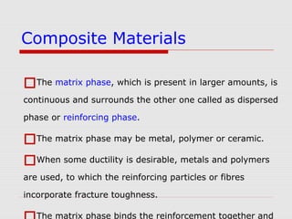 The matrix phase, which is present in larger amounts, is
continuous and surrounds the other one called as dispersed
phase or reinforcing phase.
The matrix phase may be metal, polymer or ceramic.
When some ductility is desirable, metals and polymers
are used, to which the reinforcing particles or fibres
incorporate fracture toughness.
The matrix phase binds the reinforcement together and
Composite Materials
 