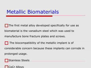 The first metal alloy developed specifically for use as
biomaterial is the vanadium steel which was used to
manufacture bone fracture plates and screws.
 The biocompatibility of the metallic implant is of
considerable concern because these implants can corrode in
prolonged usage.
Stainless Steels
CoCr Alloys
Metallic Biomaterials
 