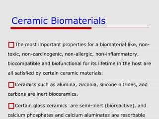 The most important properties for a biomaterial like, non-
toxic, non-carcinogenic, non-allergic, non-inflammatory,
biocompatible and biofunctional for its lifetime in the host are
all satisfied by certain ceramic materials.
Ceramics such as alumina, zirconia, silicone nitrides, and
carbons are inert bioceramics.
Certain glass ceramics are semi-inert (bioreactive), and
calcium phosphates and calcium aluminates are resorbable
Ceramic Biomaterials
 