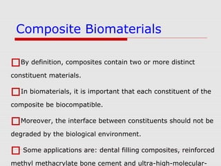 By definition, composites contain two or more distinct
constituent materials.
In biomaterials, it is important that each constituent of the
composite be biocompatible.
Moreover, the interface between constituents should not be
degraded by the biological environment.
 Some applications are: dental filling composites, reinforced
methyl methacrylate bone cement and ultra-high-molecular-
Composite Biomaterials
 