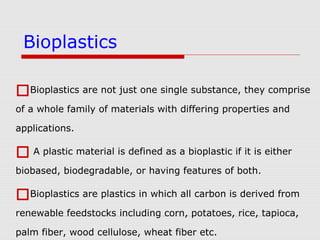 Bioplastics are not just one single substance, they comprise
of a whole family of materials with differing properties and
applications.
 A plastic material is defined as a bioplastic if it is either
biobased, biodegradable, or having features of both.
Bioplastics are plastics in which all carbon is derived from
renewable feedstocks including corn, potatoes, rice, tapioca,
palm fiber, wood cellulose, wheat fiber etc.
Bioplastics
 