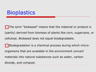 The term “biobased” means that the material or product is
(partly) derived from biomass of plants like corn, sugarcane, or
cellulose. Biobased does not equal biodegradable.
Biodegradation is a chemical process during which micro-
organisms that are available in the environment convert
materials into natural substances such as water, carbon
dioxide, and compost.
Bioplastics
 