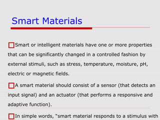 Smart or intelligent materials have one or more properties
that can be significantly changed in a controlled fashion by
external stimuli, such as stress, temperature, moisture, pH,
electric or magnetic fields.
A smart material should consist of a sensor (that detects an
input signal) and an actuator (that performs a responsive and
adaptive function).
In simple words, “smart material responds to a stimulus with
Smart Materials
 