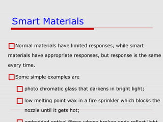 Normal materials have limited responses, while smart
materials have appropriate responses, but response is the same
every time.
Some simple examples are
photo chromatic glass that darkens in bright light;
low melting point wax in a fire sprinkler which blocks the
nozzle until it gets hot;
Smart Materials
 