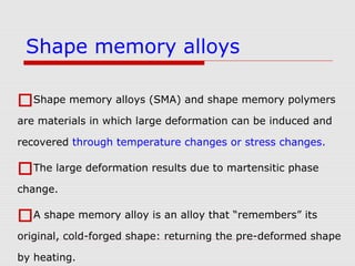 Shape memory alloys (SMA) and shape memory polymers
are materials in which large deformation can be induced and
recovered through temperature changes or stress changes.
The large deformation results due to martensitic phase
change.
A shape memory alloy is an alloy that “remembers” its
original, cold-forged shape: returning the pre-deformed shape
by heating.
Shape memory alloys
 