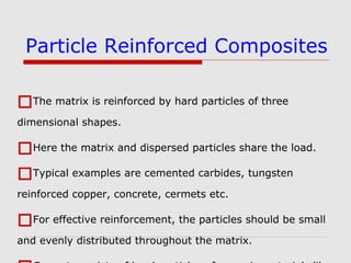The matrix is reinforced by hard particles of three
dimensional shapes.
Here the matrix and dispersed particles share the load.
Typical examples are cemented carbides, tungsten
reinforced copper, concrete, cermets etc.
For effective reinforcement, the particles should be small
and evenly distributed throughout the matrix.
Particle Reinforced Composites
 