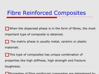 When the dispersed phase is in the form of fibres, the most
important type of composite is obtained.
 The matrix phase is usually metal, ceramic or plastic
materials.
This type of composites has unique combination of
properties like high stiffness, high strength and fracture
toughness.
Fibre Reinforced Composites
 