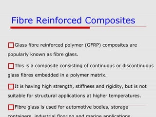 Glass fibre reinforced polymer (GFRP) composites are
popularly known as fibre glass.
This is a composite consisting of continuous or discontinuous
glass fibres embedded in a polymer matrix.
It is having high strength, stiffness and rigidity, but is not
suitable for structural applications at higher temperatures.
Fibre glass is used for automotive bodies, storage
Fibre Reinforced Composites
 
